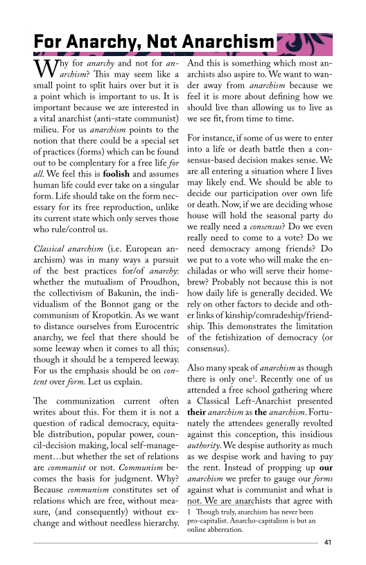 For Anarchy, Not Anarch smeoNy

WW negra a0 3 on ae
archism? This. may seem like a
small point to split hairs over but it is
a point which is important to us. It is
important because we are interested in
a vital anarchist (anti-state communist)
milieu, For us anarchism points to the
notion that there could be a special set
‘of practices (forms) which can be found
‘out to be complentary for a free life for
all, We feel this is foolish and assumes
‘human life could ever take on a singular
form. Life should take on the form nec~
essary for its free reproduction, unlike
its current state which only serves those
who rule/eontrol us.

 

 

Classical anarchism (ve. European an~
archism) was in many ways a pursuit
fof the best practices for/of anarchy:
whether the mutualism of Proudhon,
the collectivism of Bakunin, the indi-
vidualism of the Bonnot gang or the
‘communism of Kropotkin. As we want
to distance ourselves from Eurocentric
anarchy, we feel that there should be
some leeway when it comes to all this;
though it should be a tempered leeway.
For us the emphasis should be on con
sent over form. Let us explain,

 

  

 

‘The communization current often
writes about this, For them itis not «
question of radical democracy, equita-
ble distribution, popular power, coun-
cil-decision making, local self-manage-
ment...but whether the set of relations
are communist or not. Communtivm be~
comes the basis for judgment. Why?
Because communiom constitutes set of
relations which are free, without mea-
sure, (and consequently) without ex-
change and without needless hierarchy:

‘And this is something which most an-
archists also aspire to, We want to wan-
der away from anarchism because we
feel it is more about defining how we
should live than allowing us to live as
wwe see fit, from time to time.

 

For instance, if some of us were to enter
into a life or death battle then a con-
sensus-based decision makes sense. We
are all entering a situation where I lives
may likely end. We should be able to
decide our participation over own life
or death. Now if we are deciding whose
house will hold the seasonal party do
wwe really need a consensus? Do we even
really need to come to a vote? Do we
need democracy among friends? Do
wwe put toa vote who will make the en-
chiladas or who will serve their home
brew? Probably not because this is not
how daily life is generally decided. We
rely on other factors to decide and oth-
erlinks of Kinship/comradeship/friend-

is demonstrates the limitation

   
 

consensus),

Also many speak of anarchism as though
there is only one’, Recently one of us
attended a free school gathering where
a Classical Left-Anarchist presented
their anarchism as the anarchism, Fortu-
nately the attendees generally revolted
against this conception, this insidious
authority. We despise authority as much
as we despise work and having to pay
the rent, Instead of propping up our
anarchism we prefer to gauge our forms
against what is communist and what is
not. We are anarchists that agree with

1 Though truly anarchism has never been
pro-captalit. Anatcho-capitaism i but an
‘online aberration,

 

a
